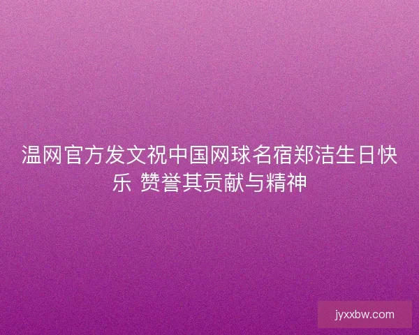温网官方发文祝中国网球名宿郑洁生日快乐 赞誉其贡献与精神