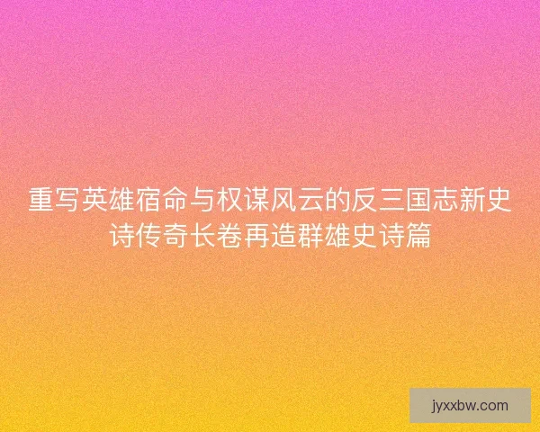 重写英雄宿命与权谋风云的反三国志新史诗传奇长卷再造群雄史诗篇