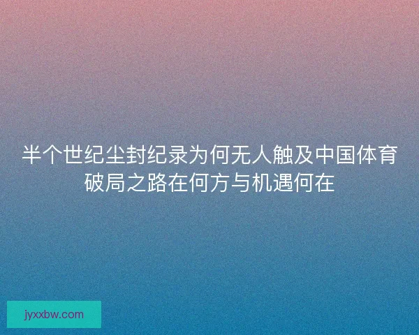 半个世纪尘封纪录为何无人触及中国体育破局之路在何方与机遇何在
